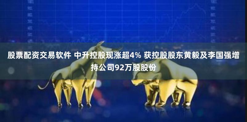 股票配资交易软件 中升控股现涨超4% 获控股股东黄毅及李国强增持公司92万股股份