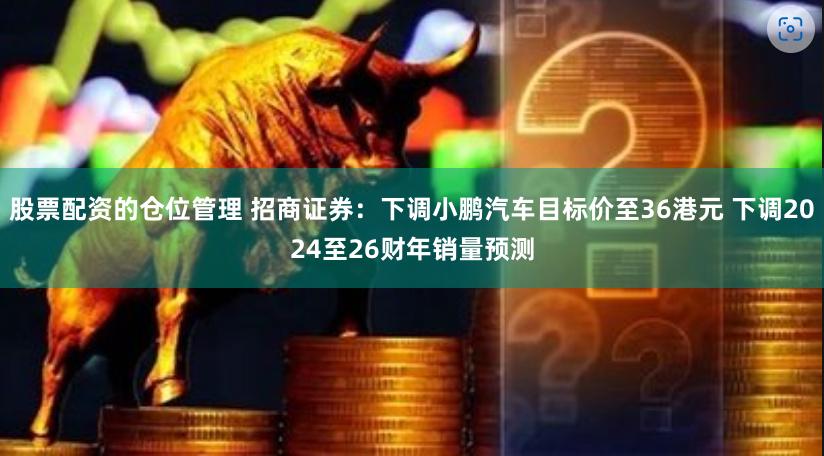 股票配资的仓位管理 招商证券：下调小鹏汽车目标价至36港元 下调2024至26财年销量预测