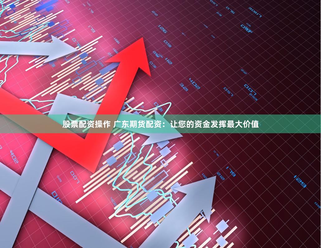 股票配资操作 广东期货配资：让您的资金发挥最大价值